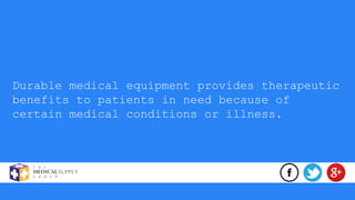 Durable medical equipment provides therapeutic
benefits to patients in need because of
certain medical conditions or illness.
 