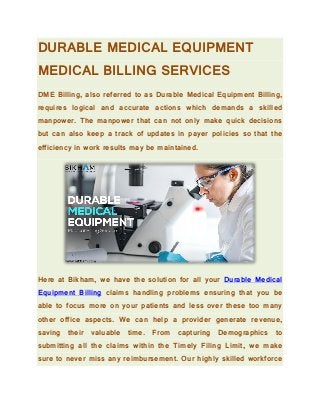 DURABLE MEDICAL EQUIPMENT
MEDICAL BILLING SERVICES
DME Billing, also referred to as Durable Medical Equipment Billing,
requires logical and accurate actions which demands a skilled
manpower. The manpower that can not only make quick decisions
but can also keep a track of updates in payer policies so that the
efficiency in work results may be maintained.
Here at Bikham, we have the solution for all your Durable Medical
Equipment Billing claims handling problems ensuring that you be
able to focus more on your patients and less over these too many
other office aspects. We can help a provider generate revenue,
saving their valuable time. From capturing Demographics to
submitting all the claims within the Timely Filing Limit, we make
sure to never miss any reimbursement. Our highly skilled workforce
 
