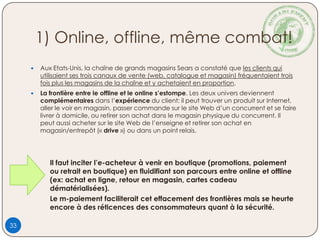 1) Online, offline, même combat!
 Aux Etats-Unis, la chaîne de grands magasins Sears a constaté que les clients qui
utilisaient ses trois canaux de vente (web, catalogue et magasin) fréquentaient trois
fois plus les magasins de la chaîne et y achetaient en proportion.
 La frontière entre le offline et le online s’estompe. Les deux univers deviennent
complémentaires dans l’expérience du client: il peut trouver un produit sur Internet,
aller le voir en magasin, passer commande sur le site Web d’un concurrent et se faire
livrer à domicile, ou retirer son achat dans le magasin physique du concurrent. Il
peut aussi acheter sur le site Web de l’enseigne et retirer son achat en
magasin/entrepôt (« drive ») ou dans un point relais.
Il faut inciter l’e-acheteur à venir en boutique (promotions, paiement
ou retrait en boutique) en fluidifiant son parcours entre online et offline
(ex: achat en ligne, retour en magasin, cartes cadeau
dématérialisées).
Le m-paiement faciliterait cet effacement des frontières mais se heurte
encore à des réticences des consommateurs quant à la sécurité.
33
 