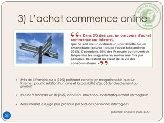 3) L’achat commence online
 Près de 3 Français sur 4 (72%) préfèrent acheter en magasin plutôt que sur
Internet, pour la relation humaine et la possibilité d'accéder directement au
produit
 Plus de 9 Français sur 10 (95%) achètent souvent ou systématiquement en magasin
 Mais Internet est jugé plus pratique par 95% des personnes interrogées
(Sources: enquête Ipsos, LSA)
35
 