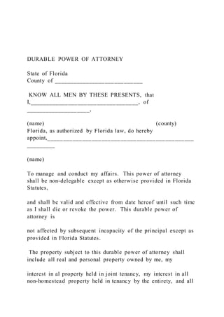 DURABLE POWER OF ATTORNEY
State of Florida
County of ____________________________
KNOW ALL MEN BY THESE PRESENTS, that
I,__________________________________, of
____________________,
(name) (county)
Florida, as authorized by Florida law, do hereby
appoint,______________________________________________
_________
(name)
To manage and conduct my affairs. This power of attorney
shall be non-delegable except as otherwise provided in Florida
Statutes,
and shall be valid and effective from date hereof until such time
as I shall die or revoke the power. This durable power of
attorney is
not affected by subsequent incapacity of the principal except as
provided in Florida Statutes.
The property subject to this durable power of attorney shall
include all real and personal property owned by me, my
interest in al property held in joint tenancy, my interest in all
non-homestead property held in tenancy by the entirety, and all
 