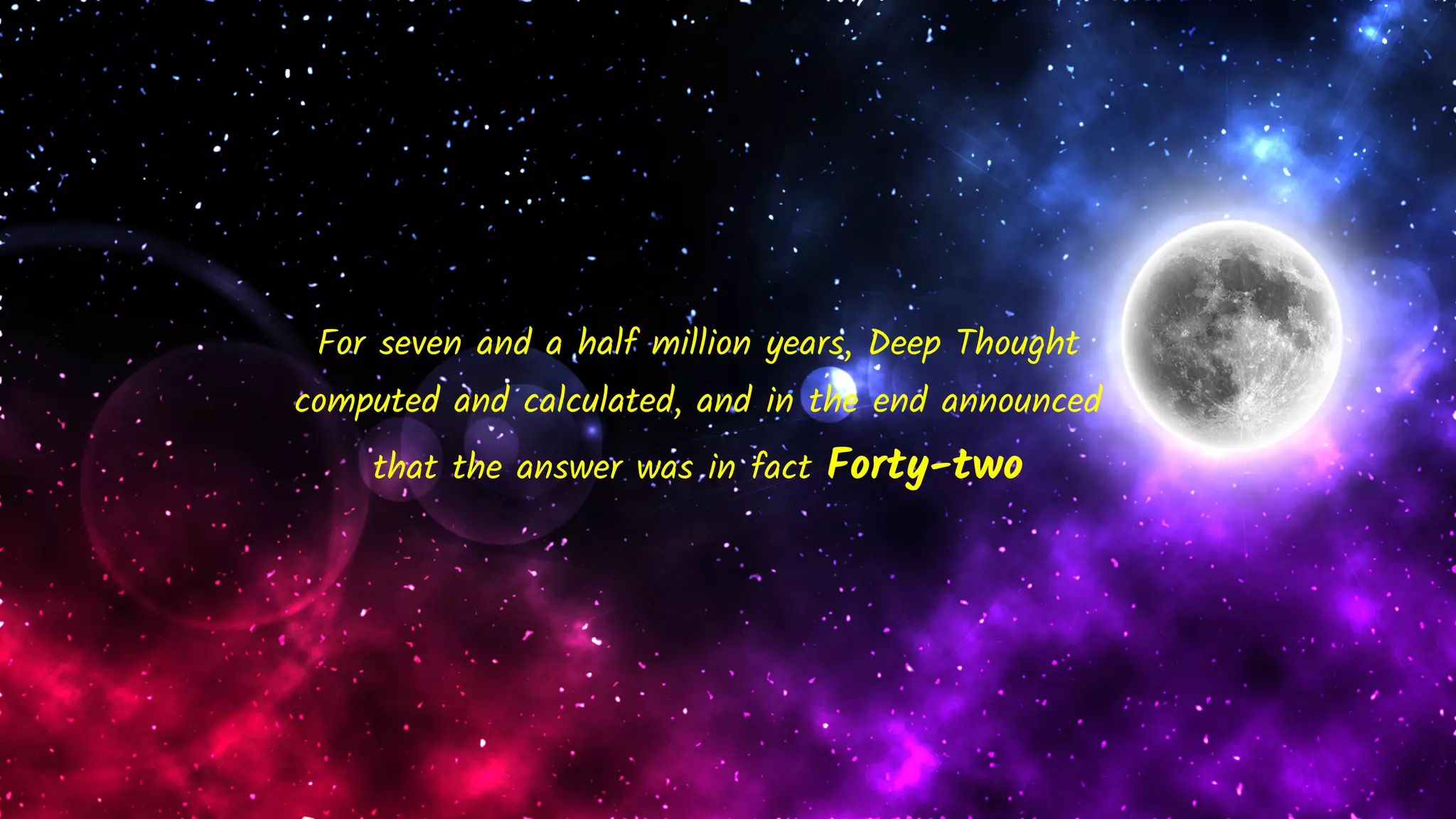 For seven and a half million years, Deep Thought
computed and calculated, and in the end announced
that the answer was in fact Forty-two
 
