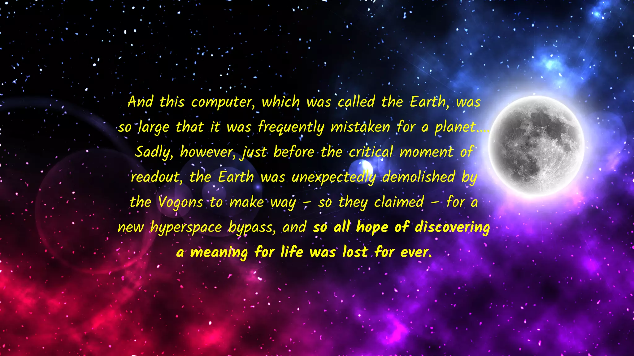 And this computer, which was called the Earth, was
so large that it was frequently mistaken for a planet….
Sadly, however, just before the critical moment of
readout, the Earth was unexpectedly demolished by
the Vogons to make way – so they claimed – for a
new hyperspace bypass, and so all hope of discovering
a meaning for life was lost for ever.
 