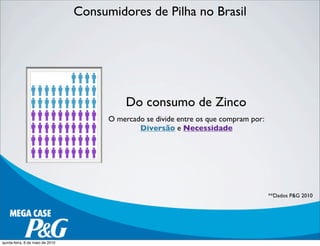 Consumidores de Pilha no Brasil
Do consumo de Zinco
O mercado se divide entre os que compram por:
Diversão e Necessidade
**Dados P&G 2010
quinta-feira, 6 de maio de 2010
 