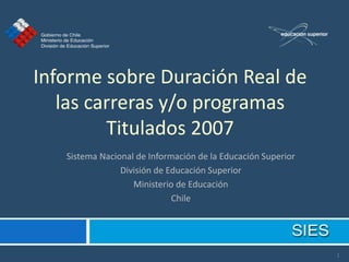Informe sobre Duración Real de
   las carreras y/o programas
         Titulados 2007
   Sistema Nacional de Información de la Educación Superior
                División de Educación Superior
                   Ministerio de Educación
                             Chile




                                                              1
 