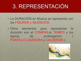 3. REPRESENTACIÓNLa DURACIÓN en Música se representa con las FIGURAS y SILENCIOS.Otros elementos para representar la duración son el COMPÁS,elTEMPO y los signos de prolongación ( PUNTILLO,LIGADURA y CALDERÓN ).
