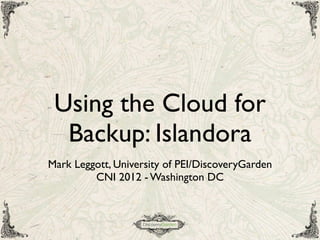 Using the Cloud for
Backup: Islandora
Mark Leggott, University of PEI/DiscoveryGarden
CNI 2012 - Washington DC
 