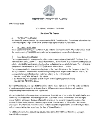 07 November 2013
REGULATORY INFORMATION SHEET
DuraForm® PA Powder
A. USP Class VI Certification
DuraForm PA powder has met the requirements of USP Class VI testing. Compliance is based on the
animal testing of a single batch which is considered representative of production.
B. ISO 10993 Certification
Based upon similar testing for USP Class VI, 3D Systems believes DuraForm PA powder should meet
the requirements of ISO 10993 sections for surface device/skin contact/limited duration.
C. Food Contact Certification
The components of this product are listed in regulations promulgated by the U.S. Food and Drug
Administration (FDA), 21CFR §177.1500 “Nylon Resins,” as resins that may be safely used to produce
articles intended for use in processing, handling and packaging non-alcoholic food. The restrictions
apply which are contained in §177.1500(b)(9) applicable to Nylon 12 resins.
The components of this product are also listed in the Plastic Directive of the European Union (EU),
No 10/2011and its amendments implementing the regulation (EC) No 1935/2004 for plastics, as
appropriate for use in food contact materials subject to the restrictions of:
1) Laurolactame (CAS # 947-04-6) SML=5ppm
2) 1,6-hexamethylene-bis(3-(3,5-di-tert-butyl-4-hydrooxyphenyl)propionamide)
(CAS # 23128-74-7) SML=45ppm
Based on these results, it is expected that similar articles made from these products, under conditions
of good manufacturing practice and according to 3D Systems recommendations, will meet the
compliance requirements of the cited regulations.
It is the responsibility of our customers to determine that their use of our product(s) is safe, lawful, and
technically suitable to their intended applications. Customers should conduct their own testing to
ensure that this is the case. Because of possible changes in the law and in regulations, as well as
possible changes in our products, we cannot guarantee that the status of this product will remain
unchanged. We, therefore, recommend that customers continuing to use this product verify its status
no less frequently than two years from the date of this publication.
For additional information about this product, please contact David Sloan, Operations Manager,
sloand@3dsystems.com.
 