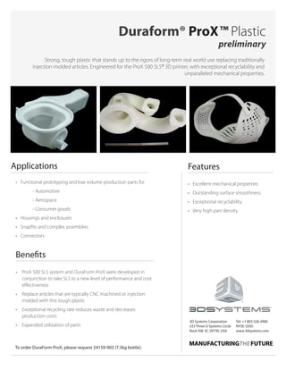 •	 Excellent mechanical properties
•	 Outstanding surface smoothness
•	 Exceptional recyclability
•	 Very high part density
Strong, tough plastic that stands up to the rigors of long-term real world use replacing traditionally
injection molded articles. Engineered for the ProX 500 SLS® 3D printer, with exceptional recyclability and
unparalleled mechanical properties.
Duraform® ProX™ Plastic
preliminary
Features
3D Systems Corporation
333 Three D Systems Circle
Rock Hill, SC 29730, USA
Tel: +1 803.326.3900
NYSE: DDD
www.3dsystems.com
Applications
•	 Functional prototyping and low volume production parts for
		 - Automotive
		 - Aerospace
		 - Consumer goods
•	 Housings and enclosures
•	 Snapfits and complex assemblies
•	Connectors
To order DuraForm ProX, please request 24159-902 (7.5kg bottle).
•	 ProX 500 SLS system and DuraForm ProX were developed in
conjunction to take SLS to a new level of performance and cost
effectiveness
•	 Replace articles that are typically CNC machined or injection
molded with this tough plastic
•	 Exceptional recycling rate reduces waste and decreases
production costs
•	 Expanded utilization of parts
Benefits
 