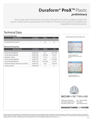 Mechanical Properties
Tensile Strength (MPa/PSI) ASTM D 638 47-51 6815-7395
Tensile Modulus (MPa/KSI) ASTM D 638 1740-1905 252-276
Elongation at Break ASTM D 638 13-15 % 13-15 %
Flexural Strength (MPa/PSI) ASTM D 790 63-65 9135-9425
Flexural Modulus(MPa/KSI) ASTM D 790 1595-1690 231-245
Notched Izod Impact Strength (J/m /Ft-lbs/in) ASTM D 256 33-42 0.62-0.78
Hardness, Shore D ASTM D2240 73 73
Strong, tough plastic that stands up to the rigors of long-term real world use replacing traditionally
injection molded articles. Engineered for the ProX 500 SLS® 3D printer, with exceptional recyclability and
unparalleled mechanical properties.
Duraform® ProX™ Plastic
preliminary
Unprecedented Surface Quality in SLS
Technical Data
Warranty/Disclaimer: The performance characteristics of these products may vary according to product application, operating conditions, or with end use. 3D Systems makes no warranties of
any type, express or implied, including, but not limited to, the warranties of merchantability or fitness for a particular use. © 2014 by 3D Systems, Inc. All rights reserved. Specifications subject to
change without notice. ProX is a trademark and the 3DS logo, DuraForm and SLS are registered trademarks of 3D Systems, Inc.
05-14
Surface roughness of
DuraForm ProX on a ProX 500:
Ra=9.7
General Properties
Sintered Part Density (g/cm3) .97 .97
Measurement Condition Metric U.S.
Measurement Condition Metric U.S.
Surface roughness of
typical SLS parts: Ra=17.8
3D Systems Corporation
333 Three D Systems Circle
Rock Hill, SC 29730, USA
Tel: +1 803.326.3900
NYSE: DDD
www.3dsystems.com
 