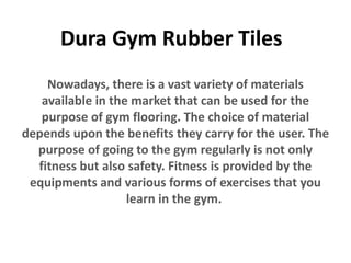 Dura Gym Rubber Tiles
Nowadays, there is a vast variety of materials
available in the market that can be used for the
purpose of gym flooring. The choice of material
depends upon the benefits they carry for the user. The
purpose of going to the gym regularly is not only
fitness but also safety. Fitness is provided by the
equipments and various forms of exercises that you
learn in the gym.
 