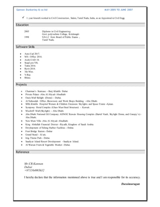 Gannon Dunkerley & co ltd MAY 2005 TO JUNE 2007
1 year 6month worked in Civil Construction , Salem, Tamil Nadu, India, as an Appointed in Civil Engg.
2005 Diplomo in Civil Engineering
Govt. polytechnic College, Krishnagiri
1998 S.S.L.C from Board of Public Exams ,
Tamil Nadu.
 Auto Cad 2017.
 MS - Office 2016.
 Archi CAD 18.
 Staad pro V8i.
 Tekla 2016.
 Revit 2018.
 3ds Max.
 V-Ray
 Rhino.
 Chairman’s Staircase – Burj Khalifa Dubai
 Private Palace -Abu Al Abyad- Abudhabi
 Oasis Mall Skilight (Dome) – Dubai.
 Al Naboodah Office ,Showroom and Work Shops Building –Abu Dhabi.
 SHK.Khalifa Hospital Women & Children Extension Skylights and Space Frame -Ajman.
 Sympony Hotal Complex (Glass Mast Steel Structure) - Kuwait.
 Mushriff Mall (Skylight) – Abu Dhabi.
 Abu Dhabi National Oil Company ADNOC Ruwais Housing Complex (Barrel Vault, Skylight Dome, and Canopy’s) -
Abu Dhabi.
 New Main Villa -Abu Al Abyad- Abudhabi.
 King Abdullah Financial District - Riyadh, Kingdom of Saudi Arabia.
 Development of fishing Harbor Facilities - Dubai.
 Foot Bridge Station - Dubai
 Grand Stand - Al ain.
 Img Theme Park - Dubai.
 Saadiyat Island Resort Development - Saadiyat Island.
 Al Warsan Fruits & Vegetable Market – Dubai.
Mr.CR.Kannan
Dubai
+971504995632
I hereby declare that the information mentioned above is true and I am responsible for its accuracy.
Duraimurugan
Education
Software Skills
Projects
Reference
 