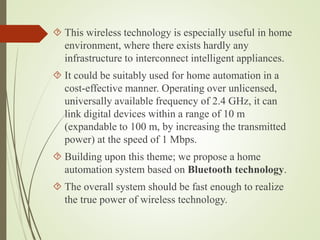  This wireless technology is especially useful in home
environment, where there exists hardly any
infrastructure to interconnect intelligent appliances.
 It could be suitably used for home automation in a
cost-effective manner. Operating over unlicensed,
universally available frequency of 2.4 GHz, it can
link digital devices within a range of 10 m
(expandable to 100 m, by increasing the transmitted
power) at the speed of 1 Mbps.
 Building upon this theme; we propose a home
automation system based on Bluetooth technology.
 The overall system should be fast enough to realize
the true power of wireless technology.
 