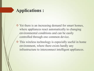 Applications :
 Yet there is an increasing demand for smart homes,
where appliances react automatically to changing
environmental conditions and can be easily
controlled through one common device.
 This wireless technology is especially useful in home
environment, where there exists hardly any
infrastructure to interconnect intelligent appliances.
 