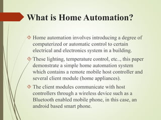 What is Home Automation?
 Home automation involves introducing a degree of
computerized or automatic control to certain
electrical and electronics system in a building.
 These lighting, temperature control, etc.., this paper
demonstrate a simple home automation system
which contains a remote mobile host controller and
several client module (home appliances).
 The client modules communicate with host
controllers through a wireless device such as a
Bluetooth enabled mobile phone, in this case, an
android based smart phone.
 