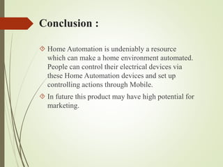 Conclusion :
 Home Automation is undeniably a resource
which can make a home environment automated.
People can control their electrical devices via
these Home Automation devices and set up
controlling actions through Mobile.
 In future this product may have high potential for
marketing.
 