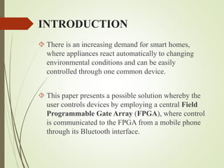 INTRODUCTION
 There is an increasing demand for smart homes,
where appliances react automatically to changing
environmental conditions and can be easily
controlled through one common device.
 This paper presents a possible solution whereby the
user controls devices by employing a central Field
Programmable Gate Array (FPGA), where control
is communicated to the FPGA from a mobile phone
through its Bluetooth interface.
 