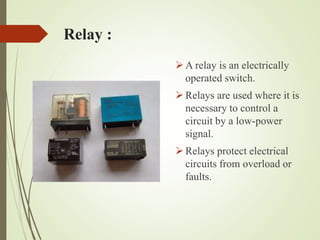 Relay :
A relay is an electrically
operated switch.
Relays are used where it is
necessary to control a
circuit by a low-power
signal.
Relays protect electrical
circuits from overload or
faults.
 