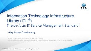 Information Technology Infrastructure
Library (ITIL®)

The de-facto IT Service Management Standard
Ajay Kumar Duraiswamy
ITIL is a registered trade mark of AXELOS Limited
All images contained in this presentation are the copyrighted material of AXELOS Limited

©2013 International Institute for Learning, Inc., All rights reserved.

 