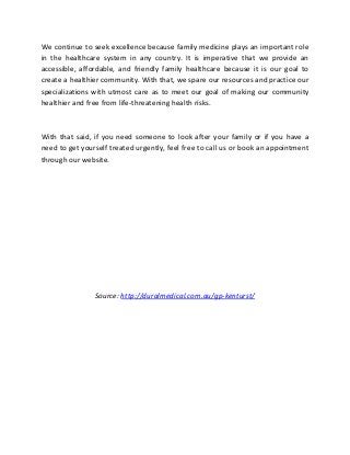 We continue to seek excellence because family medicine plays an important role
in the healthcare system in any country. It is imperative that we provide an
accessible, affordable, and friendly family healthcare because it is our goal to
create a healthier community. With that, we spare our resources and practice our
specializations with utmost care as to meet our goal of making our community
healthier and free from life-threatening health risks.
With that said, if you need someone to look after your family or if you have a
need to get yourself treated urgently, feel free to call us or book an appointment
through our website.
Source: http://duralmedical.com.au/gp-kenturst/
 
