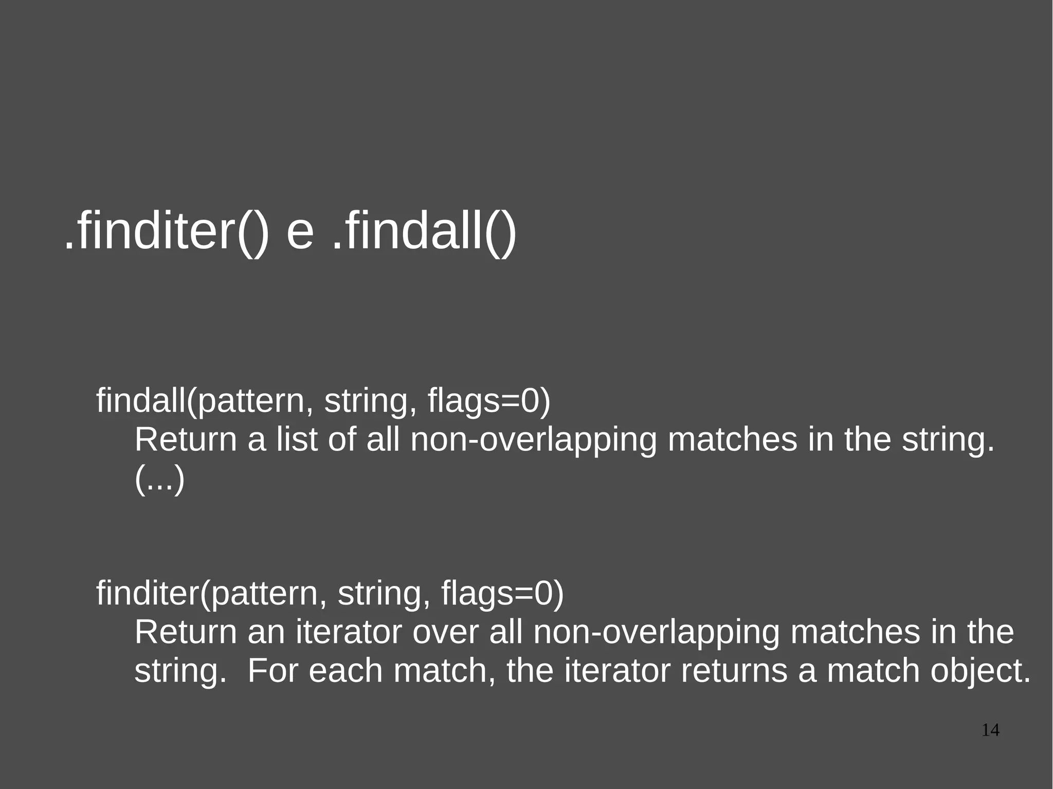 14
.finditer() e .findall()
findall(pattern, string, flags=0)
Return a list of all non-overlapping matches in the string.
(...)
finditer(pattern, string, flags=0)
Return an iterator over all non-overlapping matches in the
string. For each match, the iterator returns a match object.
 