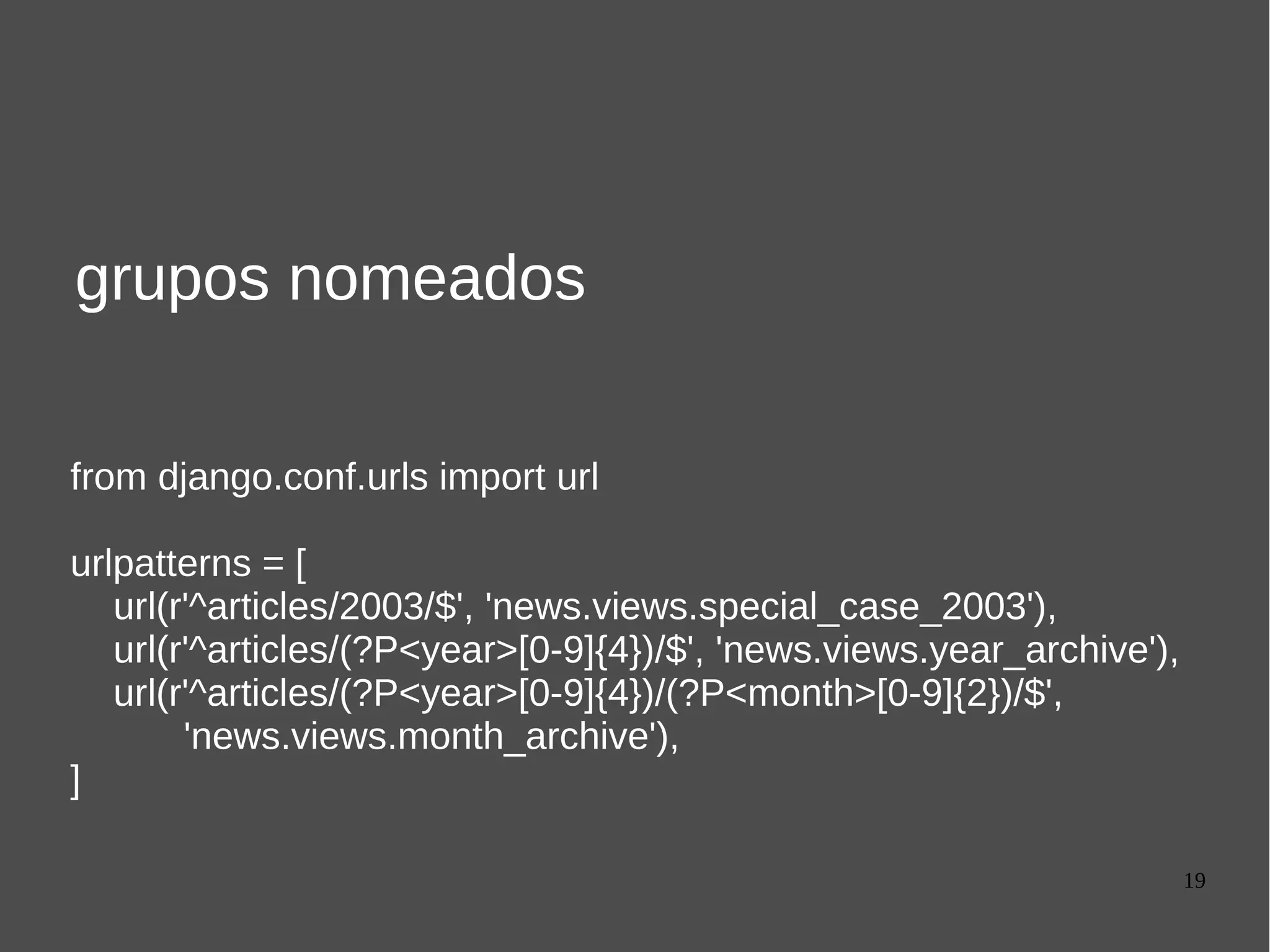 19
grupos nomeados
from django.conf.urls import url
urlpatterns = [
url(r'^articles/2003/$', 'news.views.special_case_2003'),
url(r'^articles/(?P<year>[0-9]{4})/$', 'news.views.year_archive'),
url(r'^articles/(?P<year>[0-9]{4})/(?P<month>[0-9]{2})/$',
'news.views.month_archive'),
]
 