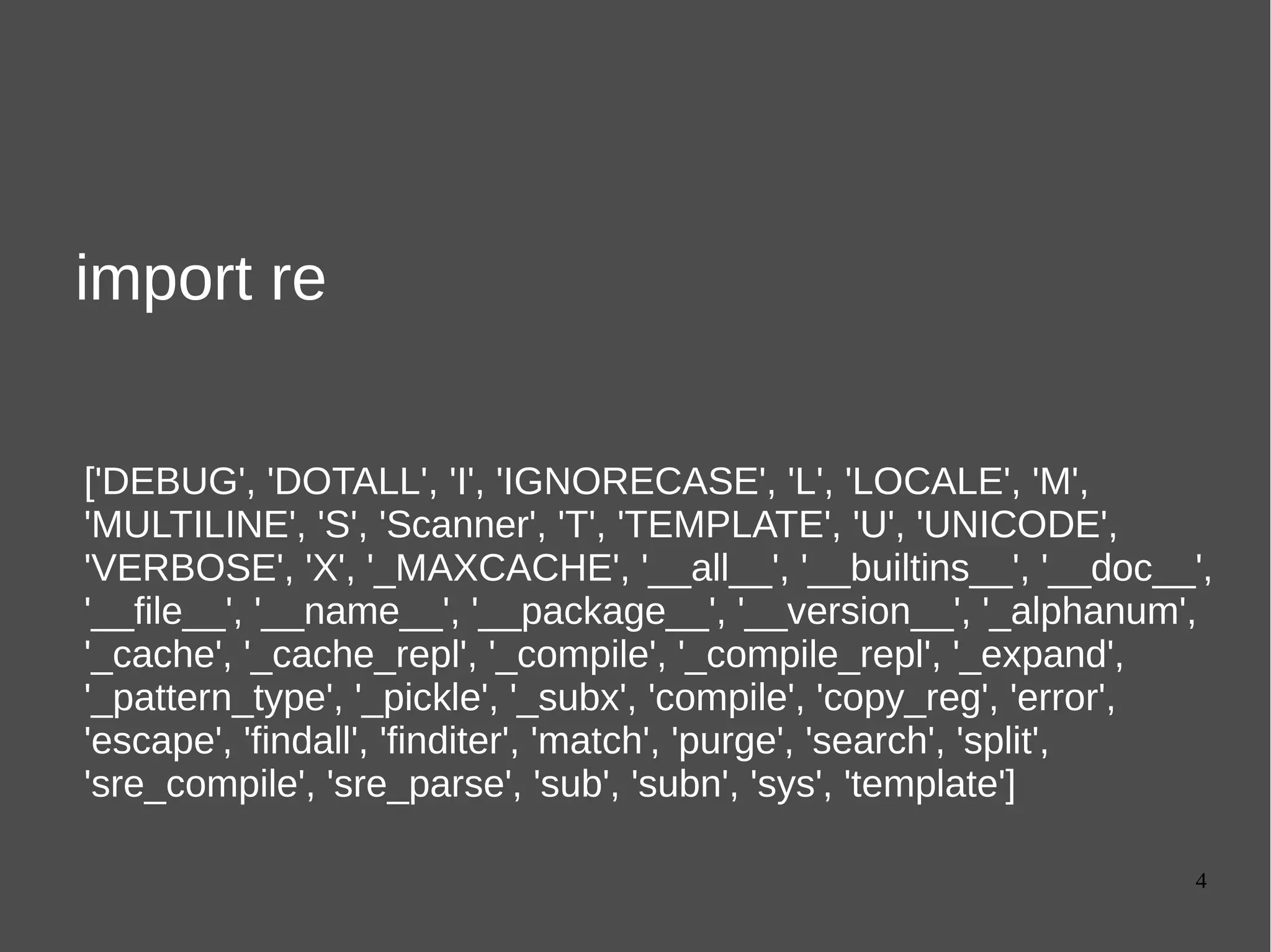 4
import re
['DEBUG', 'DOTALL', 'I', 'IGNORECASE', 'L', 'LOCALE', 'M',
'MULTILINE', 'S', 'Scanner', 'T', 'TEMPLATE', 'U', 'UNICODE',
'VERBOSE', 'X', '_MAXCACHE', '__all__', '__builtins__', '__doc__',
'__file__', '__name__', '__package__', '__version__', '_alphanum',
'_cache', '_cache_repl', '_compile', '_compile_repl', '_expand',
'_pattern_type', '_pickle', '_subx', 'compile', 'copy_reg', 'error',
'escape', 'findall', 'finditer', 'match', 'purge', 'search', 'split',
'sre_compile', 'sre_parse', 'sub', 'subn', 'sys', 'template']
 