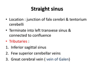 Straight sinus
• Location : junction of falx cerebri & tentorium
cerebelli
• Terminate into left transvese sinus &
connected to confluence
• Tributaries :
1. Inferior sagittal sinus
2. Few superior cerebellar veins
3. Great cerebral vein ( vein of Galen)
 