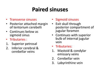 Paired sinuses
• Transverse sinuses
• Posterior attached margin
of tentorium cerebelli
• Continues below as
sigmoid sinus
• Tributaries :
1. Superior petrosal
2. Inferior cerebral &
cerebellar veins
• Sigmoid sinuses
• Exit skull through
posterior compartment of
jugular foramen
• Continues with superior
bulb of internal jugular
vein
• Tributaries:
1. Mastoid & condylar
emissary veins
2. Cerebellar vein
3. Labyrinthine vein
 
