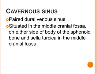 CAVERNOUS SINUS
Paired dural venous sinus
Situated in the middle cranial fossa,
on either side of body of the sphenoid
bone and sella turcica in the middle
cranial fossa.
 