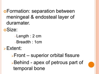 Formation: separation between
meningeal & endosteal layer of
duramater.
Size:
Length : 2 cm
Breadth : 1cm
Extent:
Front – superior orbital fissure
Behind - apex of petrous part of
temporal bone
 