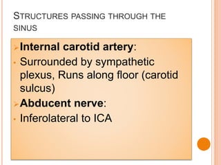 STRUCTURES PASSING THROUGH THE
SINUS
Internal carotid artery:
• Surrounded by sympathetic
plexus, Runs along floor (carotid
sulcus)
Abducent nerve:
• Inferolateral to ICA
 