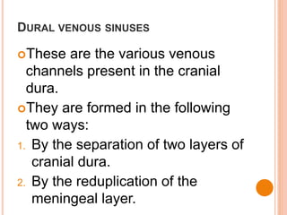 DURAL VENOUS SINUSES
These are the various venous
channels present in the cranial
dura.
They are formed in the following
two ways:
1. By the separation of two layers of
cranial dura.
2. By the reduplication of the
meningeal layer.
 