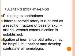 PULSATING EXOPHTHALMOS
Pulsating exophthalmos
 internal carotid artery is ruptured as
a result of fracture of base of skull –
arterio- venous communication is
established.
ligation of inernal carotid artery may
be helpful, but patient may develop
contralateral hemiplegia.
 
