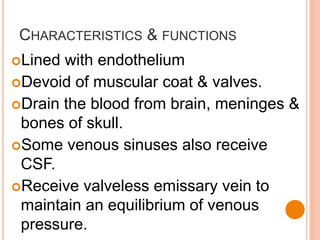 CHARACTERISTICS & FUNCTIONS
Lined with endothelium
Devoid of muscular coat & valves.
Drain the blood from brain, meninges &
bones of skull.
Some venous sinuses also receive
CSF.
Receive valveless emissary vein to
maintain an equilibrium of venous
pressure.
 