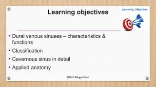 Learning objectives
• Dural venous sinuses – characteristics &
functions
• Classification
• Cavernous sinus in detail
• Applied anatomy
©Dr.N.Mugunthan
 