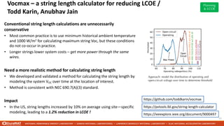 Vocmax – a string length calculator for reducing LCOE /
Todd Karin, Anubhav Jain
12
Conventional string length calculations are unnecessarily
conservative
• Most common practice is to use minimum historical ambient temperature
and 1000 W/m2 for calculating maximum string Voc, but these conditions
do not co-occur in practice.
• Longer strings lower system costs – get more power through the same
wires.
Need a more realistic method for calculating string length
• We developed and validated a method for calculating the string length by
modeling the system VOC over time at the location of interest.
• Method is consistent with NEC 690.7(A)(3) standard.
Impact
• In the US, string lengths increased by 10% on average using site—specific
modeling, leading to a 1.2% reduction in LCOE !
https://github.com/toddkarin/vocmax
https://pvtools.lbl.gov/string-length-calculator
https://ieeexplore.ieee.org/document/9000497
Approach: model the distribution of operating and
open-circuit voltage over time to determine threshold
Planning
& LCOE
 