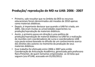 Produção/ reprodução de MD na UAB: 2006 - 2007

• Primeiro, vale ressaltar que no âmbito da DED os recursos
  educacionais foram denominados até meados de 2010 apenas
  como materiais didáticos.
• Depois, é importante destacar que quando a UAB foi criada, em
  2005, não eram muitas as universidades experientes na
  produção/reprodução de materiais didáticos.
• Assim, o primeiro passo em direção à uma política de
  produção/reprodução de material didático na UAB foi a realização
  de reuniões com coordenadores de curso e coordenadores UAB
  cuja pauta estava baseada na difusão de um conhecimento acerca
  dos direitos dos autores no momento da produção de seus
  materiais didáticos.
• Esse trabalho foi efetivado entre 2006 e 2007 pela então
  Coordenação de Articulação Acadêmica, gerenciada pela professora
  Nara Pimentel, de quem tomamos emprestadas as 10 telas que
  seguem (via ATUAB, acessado em 01/03/2011)
 