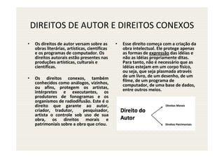 DIREITOS DE AUTOR E DIREITOS CONEXOS
•    Os direitos de autor versam sobre as        •   Esse direito começa com a criação da
     obras literárias, artísticas, científicas       obra intelectual. Ele protege apenas
     e os programas de computador. Os                as formas de expressão das idéias e
     direitos autorais estão presentes nas           não as idéias propriamente ditas.
     produções artísticas, culturais e               Para tanto, não é necessário que as
     científicas.                                    idéias estejam em um corpo físico,
                                                     ou seja, que seja plasmada através
•    Os direitos conexos, também                     de um livro, de um desenho, de um
     conhecidos como análogos, vizinhos,             filme, de um programa de
     ou afins, protegem os artistas,                 computador, de uma base de dados,
     intérpretes e executantes, os                   entre outros meios.
     produtores de fonogramas e os
     organismos de radiodifusão. Este é o
     direito que garante ao autor,
     criador, tradutor,      pesquisador,
     artista o controle sob uso de sua
     obra, os direitos morais e
     patrimoniais sobre a obra que criou.
 