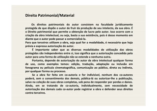 Direito Patrimonial/Material

     Os direitos patrimoniais do autor consistem na faculdade juridicamente
protegida de que dispõe o autor de fruir da produção de seu intelecto, da sua obra. É
o Direito patrimonial que permite a obtenção de lucro pelo autor. Isso ocorre com a
criação da obra intelectual, ou seja, basta a sua existência, pois é desse momento em
diante que o autor pode passar a comercializá-la.
Para que terceiros utilizem a obra, seja qual for a modalidade, é necessário que haja
prévia e expressa autorização do autor.
      É importante saber que as diversas modalidades de utilização das obras
protegidas são independentes entre si, isso significa que a autorização concedida pelo
autor para uma forma de utilização não se estende a nenhuma outra.
      Portanto, depende de autorização do autor da obra intelectual qualquer forma
de uso, como exemplos temos: edição, tradução, adaptação ou inclusão em
fonograma ou película cinematográfica, comunicação ao público, direta ou indireta,
por qualquer forma ou processo.
      Se a obra for feita em co-autoria e for indivisível, nenhum dos co-autores
poderá, sem o consentimento dos demais, pública-lá ou autorizar-lhe a publicação,
salvo na coleção de suas obras completas, sob pena de responder por perdas e danos.
Ainda, em se tratando de co-autoria, individualmente, sem necessidade de
autorização dos demais cada co-autor pode registrar a obra e defender seus direitos
contra terceiros.
 
