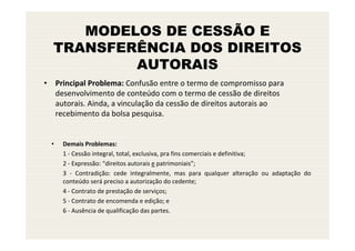 MODELOS DE CESSÃO E
  TRANSFERÊNCIA DOS DIREITOS
          AUTORAIS
• Principal Problema: Confusão entre o termo de compromisso para
  desenvolvimento de conteúdo com o termo de cessão de direitos
  autorais. Ainda, a vinculação da cessão de direitos autorais ao
  recebimento da bolsa pesquisa.


  •   Demais Problemas:
      1 - Cessão integral, total, exclusiva, pra fins comerciais e definitiva;
      2 - Expressão: “direitos autorais e patrimoniais”;
      3 - Contradição: cede integralmente, mas para qualquer alteração ou adaptação do
      conteúdo será preciso a autorização do cedente;
      4 - Contrato de prestação de serviços;
      5 - Contrato de encomenda e edição; e
      6 - Ausência de qualificação das partes.
 