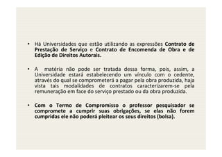 • Há Universidades que estão utilizando as expressões Contrato de
  Prestação de Serviço e Contrato de Encomenda de Obra e de
  Edição de Direitos Autorais.

• A matéria não pode ser tratada dessa forma, pois, assim, a
  Universidade estará estabelecendo um vínculo com o cedente,
  através do qual se comprometerá a pagar pela obra produzida, haja
  vista tais modalidades de contratos caracterizarem-se pela
  remuneração em face do serviço prestado ou da obra produzida.

• Com o Termo de Compromisso o professor pesquisador se
  compromete a cumprir suas obrigações, se elas não forem
  cumpridas ele não poderá pleitear os seus direitos (bolsa).
 