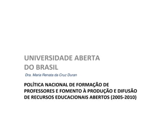 UNIVERSIDADE ABERTA
DO BRASIL
Dra. Maria Renata da Cruz Duran

POLÍTICA NACIONAL DE FORMAÇÃO DE
PROFESSORES E FOMENTO À PRODUÇÃO E DIFUSÃO
DE RECURSOS EDUCACIONAIS ABERTOS (2005-2010)
 