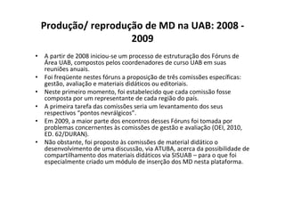 Produção/ reprodução de MD na UAB: 2008 -
                   2009
• A partir de 2008 iniciou-se um processo de estruturação dos Fóruns de
  Área UAB, compostos pelos coordenadores de curso UAB em suas
  reuniões anuais.
• Foi freqüente nestes fóruns a proposição de três comissões específicas:
  gestão, avaliação e materiais didáticos ou editoriais.
• Neste primeiro momento, foi estabelecido que cada comissão fosse
  composta por um representante de cada região do país.
• A primeira tarefa das comissões seria um levantamento dos seus
  respectivos “pontos nevrálgicos”.
• Em 2009, a maior parte dos encontros desses Fóruns foi tomada por
  problemas concernentes às comissões de gestão e avaliação (OEI, 2010,
  ED. 62/DURAN).
• Não obstante, foi proposto às comissões de material didático o
  desenvolvimento de uma discussão, via ATUBA, acerca da possibilidade de
  compartilhamento dos materiais didáticos via SISUAB – para o que foi
  especialmente criado um módulo de inserção dos MD nesta plataforma.
 