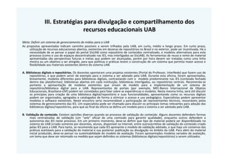 III. Estratégias para divulgação e compartilhamento dos
                                recursos educacionais UAB
Meta: Definir um sistema de gerenciamento de mídias para a UAB
As propostas apresentadas indicam caminho possíveis a serem trilhados pela UAB, em curto, médio e longo prazo. Em curto prazo,
     utilização de recursos educacionais abertos, existentes em dezenas de repositórios no Brasil e no exterior, pode ser incentivada. Há a
     necessidade de se pensar o papel do portal SisUAB como repositório de conteúdos centralizado, e modelos alternativos para este
     processo (como o uso de espaços descentralizado nas IES, mas interligados ao SisUAB). As ferramentas de reuso e remix de material
     apresentadas são perspectivas futuras e metas que podem ser alcançadas, porém por hora devem ser tratadas como uma linha
     mestra ou um objetivo a ser atingido, para que políticas e práticas levem a construção de um sistema que permita maior acesso e
     flexibilidade aos materiais existentes dentro do sistema UAB.

A. Bibliotecas digitais e repositórios. Os docentes apontaram uma projetos existentes (Portal do Professor, InterRede) que fazem uso de
      repositórios, e que podem servir de exemplo para o sistema a ser adotado pela UAB. Durante esta oficina, foram apresentados,
      brevemente, modelos diferentes para bibliotecas digitais, contrastando com o modelo predominante nas IES (conteúdo fechado
      dentro das plataformas): bibliotecas abertas em cada instituição, bibliotecas interligadas, ou repositórios centrais. Recomenda-se
      portanto a apresentação de modelos existentes que sirvam de modelo para a implementação de um sistema de
      repositório/biblioteca digital para a UAB. Representantes de portais (por exemplo, MEC-Banco Internacional de Objetos
      Educacionais, Brasiliana-USP) podem ser convidados para falar sobre as experiências e modelos. Nesta mesma linha, será útil discutir
      os princípios para criação de uma biblioteca digital/repositório e suas funcionalidades, apresentando como os recursos digitais
      podem ser organizados, agregados e catalogados de forma a otimizar o acesso e uso pedagógico. Especialistas podem apresentar
      modelos e software existentes. Neste encontro seria recomendável a participação de representantes técnicos, ressonáveis pelos
      sistemas de gerenciamento das IES. Um especialista pode ser chamado para discutir os principais temas relevantes para adoção das
      bibliotecas digitais/repositórios, para que ao final da oficina se defina um modelo para o sistema a ser adotado pela UAB.

B. Validação de conteúdo. Existem opiniões diversas quando ao processo de validação do conteúdo. Alguns docentes defendem formas
     mais centralizadas de validação (um “selo” oficial de uma comissão para garantir qualidade), enquanto outros defendem a
     autonomia das IES neste processo. Em um primeiro momento, deve-se definir que tipo de material poderá ser disponibilizado no
     sistema da UAB (criado somente por docentes, alunos, disponível na Internet, entre outros)critéios de validação do conteúdo criado
     pelas IES para a UAB. Para tanto, se recomenda que cada IES apresente o modelo de validação adotado, e que haja um consenso das
     práticas aceitáveis para a validação do material e sua posterior publicação ou divulgação no âmbito da UAB. Para além do material
     inicial produzido, deve-se pensar na sustentabilidade do modelo de avaliação. Foram apresentados modelos variados de avalaição,
     um tema que deve ser retomado na medida que sejam definidos os sistemas (bibliotecas digitais/repositórios) a serem utilizados.
 