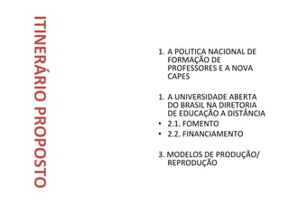 ITINERÁRIO PROPOSTO
                      1. A POLITICA NACIONAL DE
                         FORMAÇÃO DE
                         PROFESSORES E A NOVA
                         CAPES

                      1. A UNIVERSIDADE ABERTA
                         DO BRASIL NA DIRETORIA
                         DE EDUCAÇÃO A DISTÂNCIA
                      • 2.1. FOMENTO
                      • 2.2. FINANCIAMENTO

                      3. MODELOS DE PRODUÇÃO/
                         REPRODUÇÃO
 