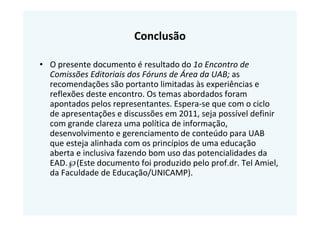 Conclusão

• O presente documento é resultado do 1o Encontro de
  Comissões Editoriais dos Fóruns de Área da UAB; as
  recomendações são portanto limitadas às experiências e
  reflexões deste encontro. Os temas abordados foram
  apontados pelos representantes. Espera-se que com o ciclo
  de apresentações e discussões em 2011, seja possível definir
  com grande clareza uma política de informação,
  desenvolvimento e gerenciamento de conteúdo para UAB
  que esteja alinhada com os princípios de uma educação
  aberta e inclusiva fazendo bom uso das potencialidades da
  EAD.℘(Este documento foi produzido pelo prof.dr. Tel Amiel,
  da Faculdade de Educação/UNICAMP).
 