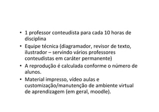• 1 professor conteudista para cada 10 horas de
  disciplina
• Equipe técnica (diagramador, revisor de texto,
  ilustrador – servindo vários professores
  conteudistas em caráter permanente)
• A reprodução é calculada conforme o número de
  alunos.
• Material impresso, vídeo aulas e
  customização/manutenção de ambiente virtual
  de aprendizagem (em geral, moodle).
 