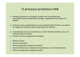 O processo produtivo UAB

     Conteúdo produzido na instituição. Quando não havia professores
     interessados, abriu-se edital de convocação, respeitando-se os critérios de
     seleção.

     Os autores eram coordendados por uma Comissão Editorial interna, que definiu
     um regramento específico para a elaboração dos materiais.

     A coordenação do curso encaminhava um ofício visando formalizar o ato, com
     instruções para os autores.
     O ofício continha as seguintes informações:

a)   Grade curricular;
b)   Guia do conteudista;
c)   Remuneração pela produção do material;
d)   Esclarecimentos que o material seria avaliado por uma comissão editorial;
e)   Prazo de entrega das atividades previstas.
 