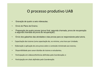 O processo produtivo UAB

•   Gravação de quatro a seis videoaulas;

•   Envio do Plano de Ensino;

•    Preparação de quatro provas (prova final, segunda chamada, prova de recuperação
    e segunda chamada da prova de recuperação);

•   Envio dos gabaritos das atividades e das provas para os responsáveis pela tutoria.

•   Capacitação dos tutores (uma capacitação de, no mínimo, uma hora por Unidade;

•   Elaboração e aplicação de uma prova sobre o conteúdo ministrado aos tutores;

•   Disponibilidade para sanar dúvidas de tutores e estudantes;

•   Participação em videoconferências definidas pela Coordenação; e

•   Participação em chats definidos pela Coordenação.
 
